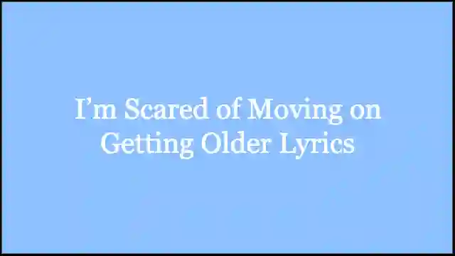 I’m Scared of Moving on Getting Older Lyrics