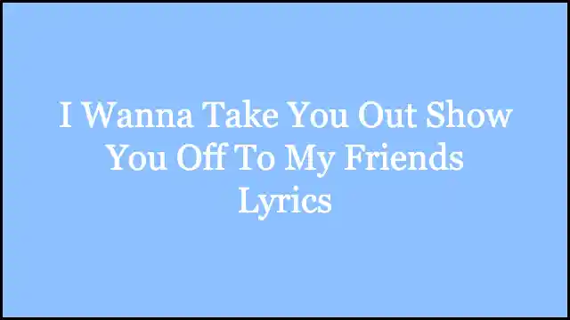 I Wanna Take You Out Show You Off To My Friends Lyrics