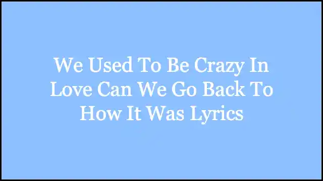 We Used To Be Crazy In Love Can We Go Back To How It Was Lyrics