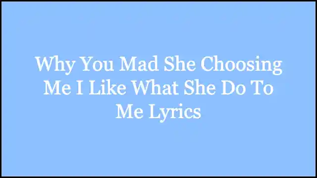 Why You Mad She Choosing Me I Like What She Do To Me Lyrics