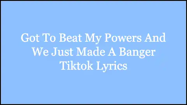 Got To Beat My Powers And We Just Made A Banger Tiktok Lyrics