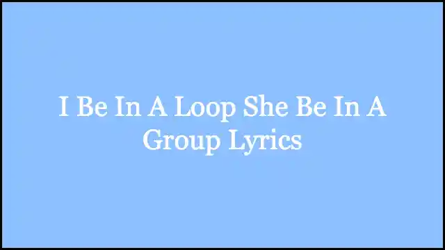 I Be In A Loop She Be In A Group Lyrics