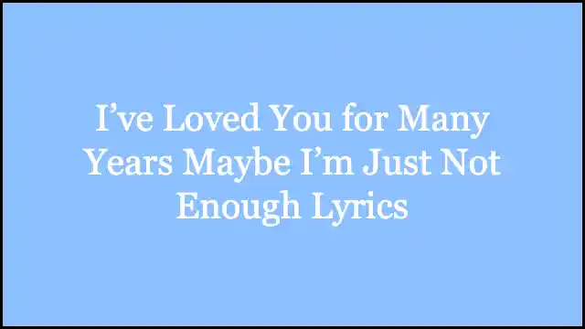 I’ve Loved You for Many Years Maybe I’m Just Not Enough Lyrics