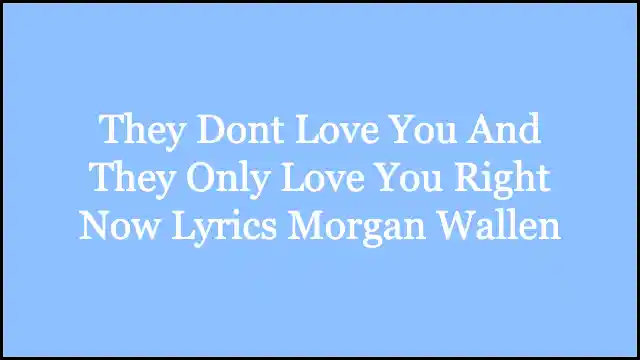They Dont Love You And They Only Love You Right Now Lyrics Morgan Wallen
