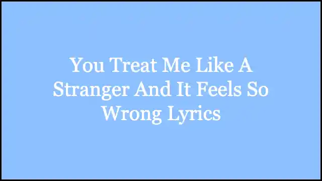 You Treat Me Like A Stranger And It Feels So Wrong Lyrics