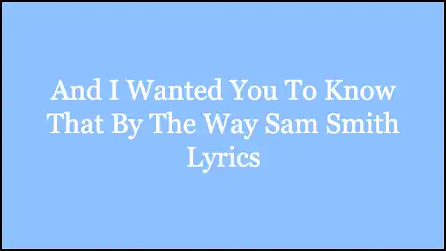 And I Wanted You To Know That By The Way Sam Smith Lyrics