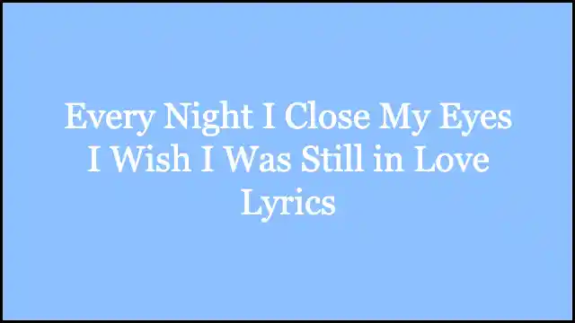 Every Night I Close My Eyes I Wish I Was Still in Love Lyrics