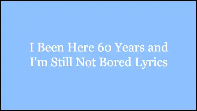 I Been Here 60 Years and I'm Still Not Bored Lyrics