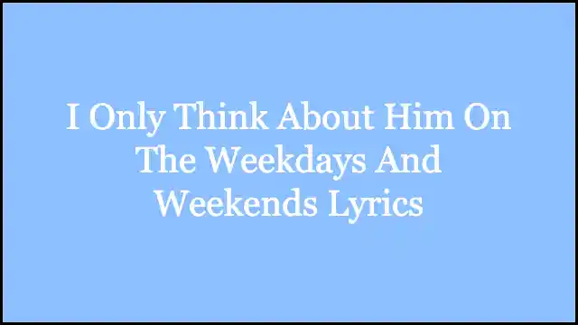 I Only Think About Him On The Weekdays And Weekends Lyrics