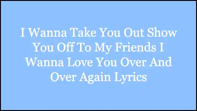 I Wanna Take You Out Show You Off To My Friends I Wanna Love You Over And Over Again Lyrics