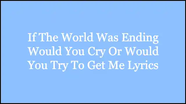 If The World Was Ending Would You Cry Or Would You Try To Get Me Lyrics