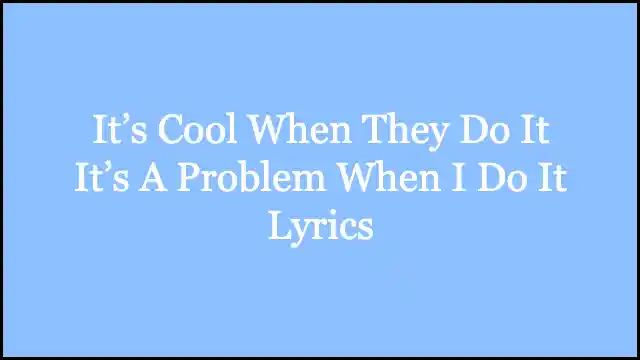 It’s Cool When They Do It It’s A Problem When I Do It Lyrics