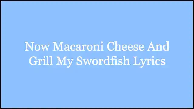 Now Macaroni Cheese And Grill My Swordfish Lyrics