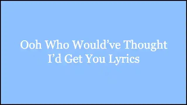 Ooh Who Would’ve Thought I’d Get You Lyrics
