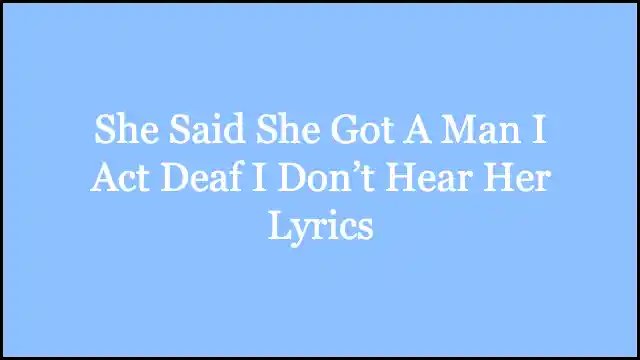 She Said She Got A Man I Act Deaf I Don’t Hear Her Lyrics