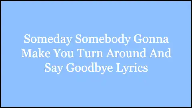 Someday Somebody Gonna Make You Turn Around And Say Goodbye Lyrics