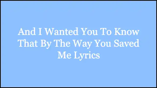 And I Wanted You To Know That By The Way You Saved Me Lyrics