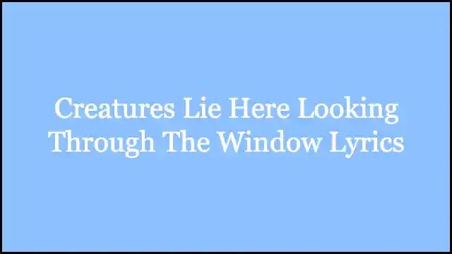 Creatures Lie Here Looking Through The Window Lyrics