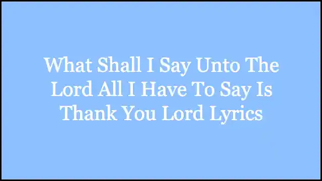 What Shall I Say Unto The Lord All I Have To Say Is Thank You Lord Lyrics