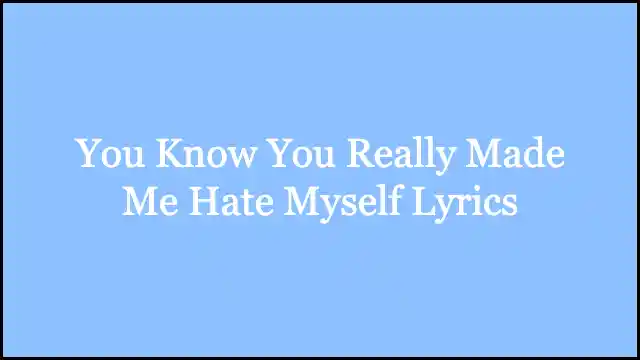 You Know You Really Made Me Hate Myself Lyrics