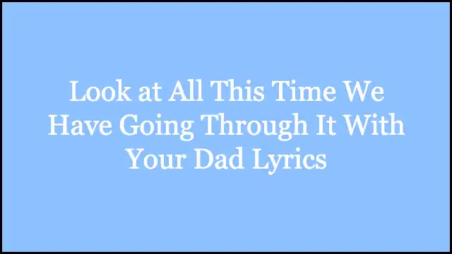 Look at All This Time We Have Going Through It With Your Dad Lyrics