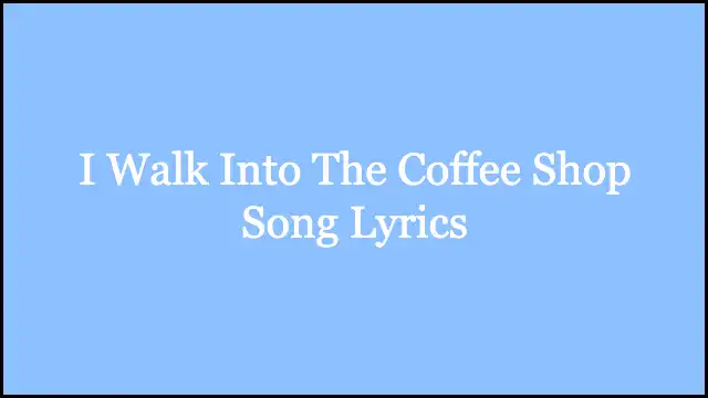 I Walk Into The Coffee Shop Song Lyrics