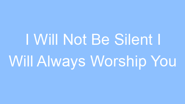 i will not be silent i will always worship you lyrics 21304