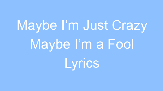 maybe im just crazy maybe im a fool lyrics 21368