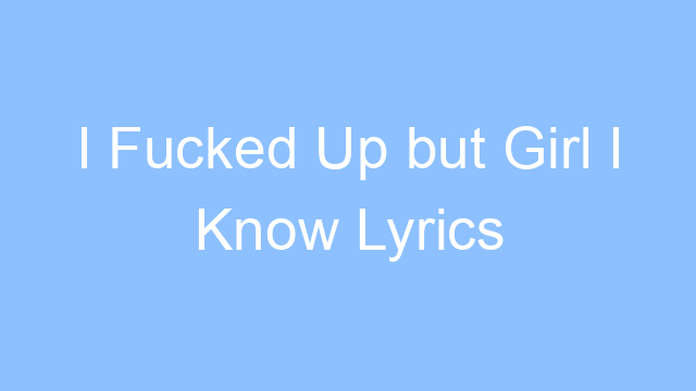 i fucked up but girl i know lyrics 19332