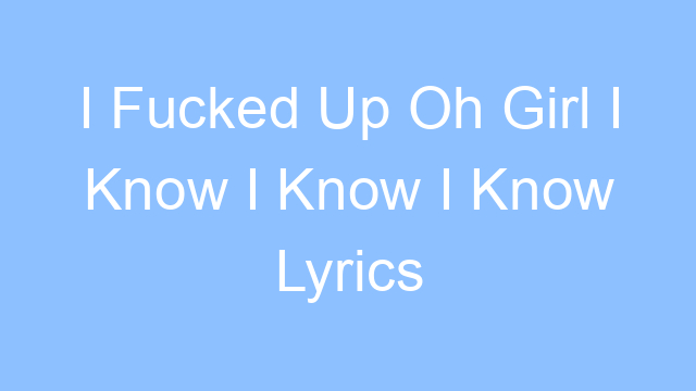 i fucked up oh girl i know i know i know lyrics 19331