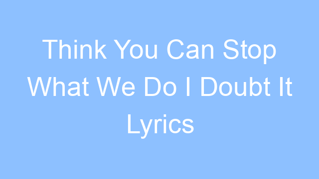think you can stop what we do i doubt it lyrics 24822