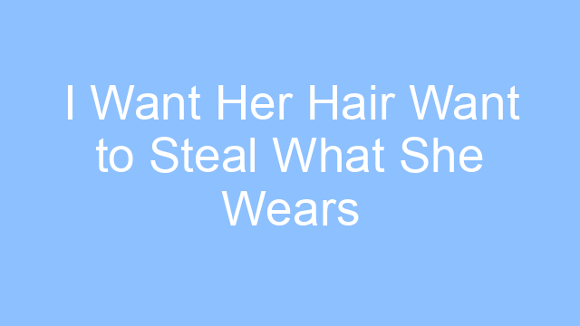 i want her hair want to steal what she wears lyrics 25211