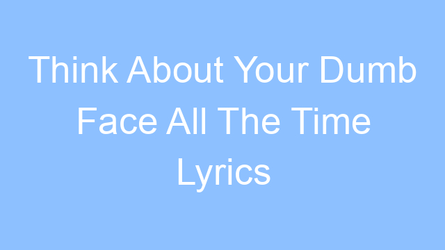 think about your dumb face all the time lyrics 26199