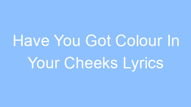 have you got colour in your cheeks lyrics 26446