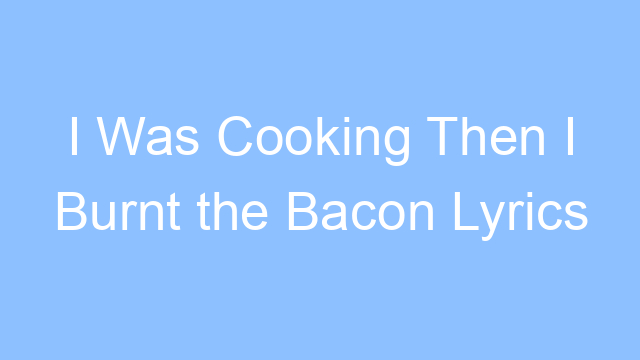 i was cooking then i burnt the bacon lyrics 26449