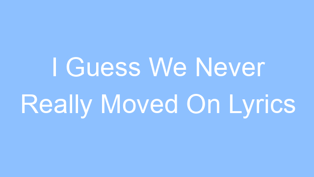 i guess we never really moved on lyrics 26614